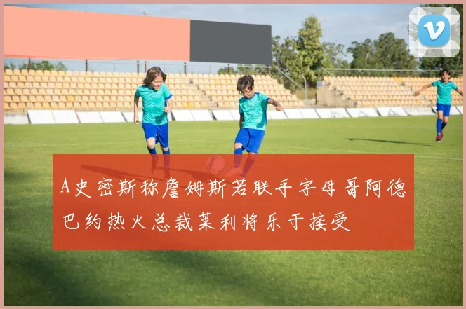 A史密斯称詹姆斯若联手字母哥阿德巴约热火总裁莱利将乐于接受