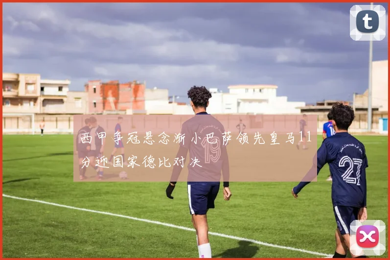 西甲争冠悬念渐小巴萨领先皇马11分迎国家德比对决