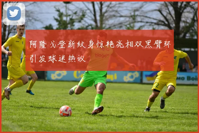 阿隆戈登新纹身惊艳亮相双黑臂环引发球迷热议