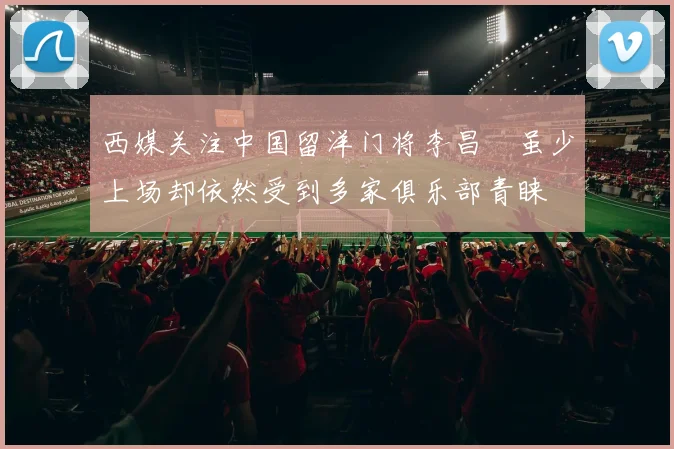西媒关注中国留洋门将李昌祎虽少上场却依然受到多家俱乐部青睐
