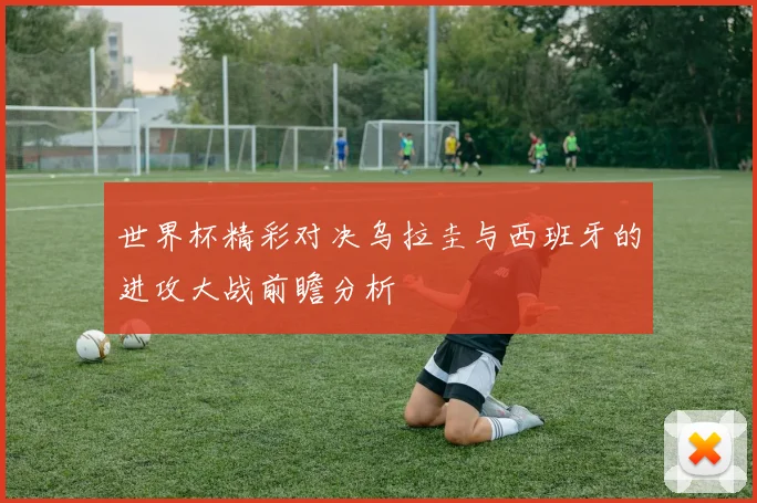 世界杯精彩对决乌拉圭与西班牙的进攻大战前瞻分析
