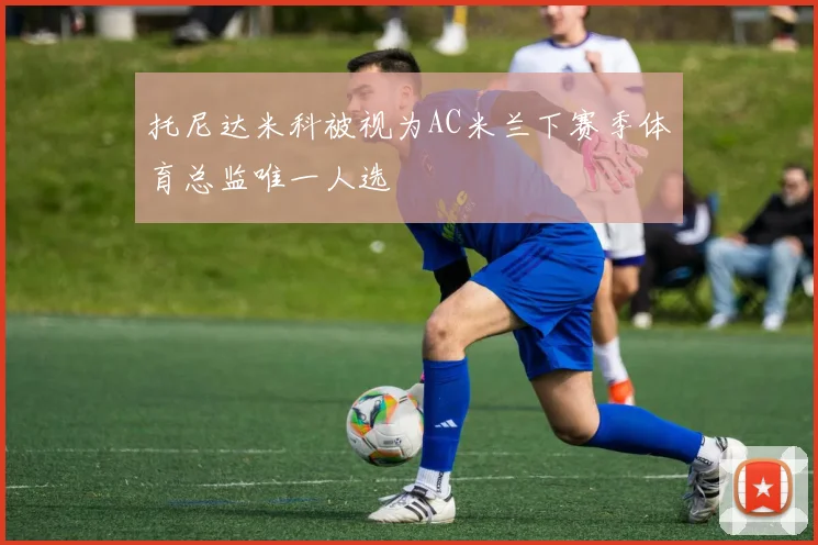 托尼达米科被视为AC米兰下赛季体育总监唯一人选