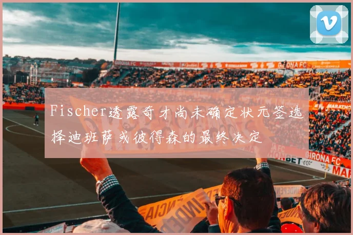 Fischer透露奇才尚未确定状元签选择迪班萨或彼得森的最终决定