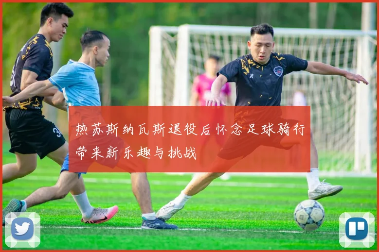 热苏斯纳瓦斯退役后怀念足球骑行带来新乐趣与挑战