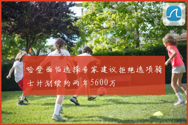 哈登面临选择专家建议拒绝选项骑士计划续约两年5600万