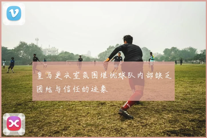 皇马更衣室氛围堪忧球队内部缺乏团结与信任的迹象