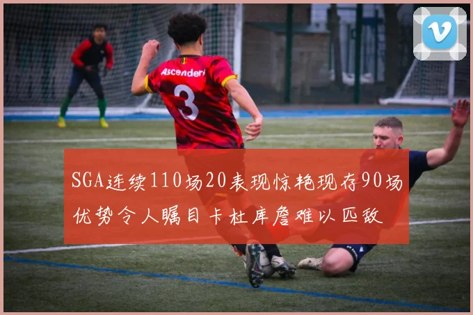 SGA连续110场20表现惊艳现存90场优势令人瞩目卡杜库詹难以匹敌