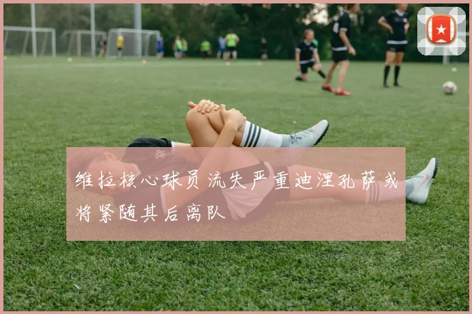 维拉核心球员流失严重迪涅孔萨或将紧随其后离队